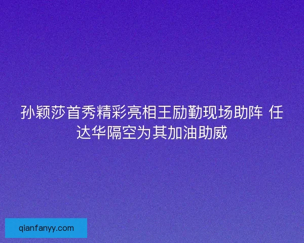 孙颖莎首秀精彩亮相王励勤现场助阵 任达华隔空为其加油助威 孙颖莎首秀精彩亮相王励勤现场助阵 任达华隔空为其加油助威