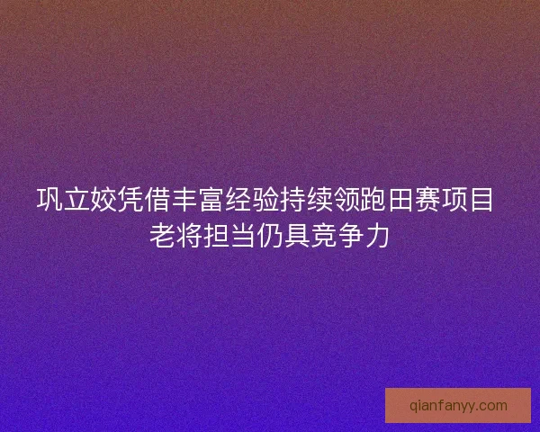 巩立姣凭借丰富经验持续领跑田赛项目 老将担当仍具竞争力
