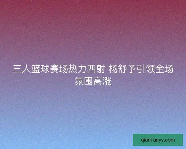 三人篮球赛场热力四射 杨舒予引领全场氛围高涨 三人篮球赛场热力四射 杨舒予引领全场氛围高涨