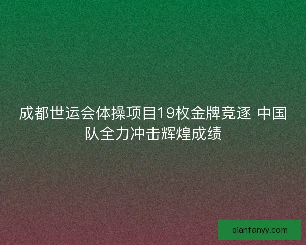 成都世运会体操项目19枚金牌竞逐 中国队全力冲击辉煌成绩 成都世运会体操项目19枚金牌竞逐 中国队全力冲击辉煌成绩