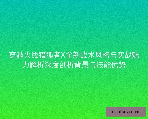 穿越火线猎狐者X全新战术风格与实战魅力解析深度剖析背景与技能优势
